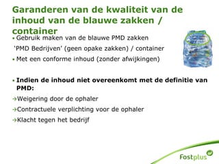 • Gebruik maken van de blauwe PMD zakken
‘PMD Bedrijven’ (geen opake zakken) / container
• Met een conforme inhoud (zonder afwijkingen)
• Indien de inhoud niet overeenkomt met de definitie van
PMD:
Weigering door de ophaler
Contractuele verplichting voor de ophaler
Klacht tegen het bedrijf
Garanderen van de kwaliteit van de
inhoud van de blauwe zakken /
container
 