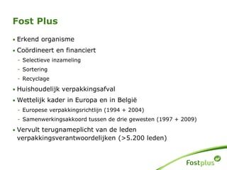• Erkend organisme
• Coördineert en financiert
- Selectieve inzameling
- Sortering
- Recyclage
• Huishoudelijk verpakkingsafval
• Wettelijk kader in Europa en in België
- Europese verpakkingsrichtlijn (1994 + 2004)
- Samenwerkingsakkoord tussen de drie gewesten (1997 + 2009)
• Vervult terugnameplicht van de leden
verpakkingsverantwoordelijken (>5.200 leden)
Fost Plus
 