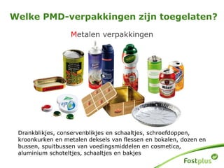 Metalen verpakkingen
Welke PMD-verpakkingen zijn toegelaten?
Drankblikjes, conservenblikjes en schaaltjes, schroefdoppen,
kroonkurken en metalen deksels van flessen en bokalen, dozen en
bussen, spuitbussen van voedingsmiddelen en cosmetica,
aluminium schoteltjes, schaaltjes en bakjes
 