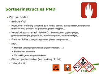• Zijn verboden:
- Bedrijfsafval
- Producten volledig vreemd aan PMD: bekers, plastic bestek, keukenafval
(etensresten), emmers, inktpatronen, plastic mappen, ...
- Verpakkingsmateriaal niet-PMD : botervlootjes, yoghurtpotjes,
groentenschaaltjes, piepschuim, alumimiumpapier, boterhamzakjes, ...
- Films en folies : verpakkingsfolies, plastic draagtassen, …
- KGA :
> Medisch verzorgingsmateriaal (injectienaalden, …)
> Bidons van motorolie
> Verpakkingen met gevaartekens :
- Glas en papier-karton (verpakking of niet)
- Inhoud > 8L
Sorteerinstructies PMD
 