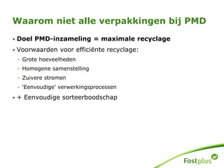 • Doel PMD-inzameling = maximale recyclage
• Voorwaarden voor efficiënte recyclage:
- Grote hoeveelheden
- Homogene samenstelling
- Zuivere stromen
- ‘Eenvoudige’ verwerkingsprocessen
• + Eenvoudige sorteerboodschap
Waarom niet alle verpakkingen bij PMD
 