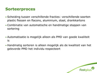 Sorteerproces
• Scheiding tussen verschillende fracties: verschillende soorten
plastic flessen en flacons, aluminium, staal, drankkartons
• Combinatie van automatische en handmatige stappen van
sortering
• Automatisatie is mogelijk alleen als PMD van goede kwaliteit
is
• Handmatig sorteren is alleen mogelijk als de kwaliteit van het
geleverde PMD het individu respecteert
 