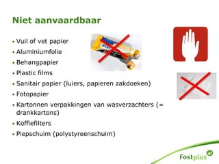 Niet aanvaardbaar
• Vuil of vet papier
• Aluminiumfolie
• Behangpapier
• Plastic films
• Sanitair papier (luiers, papieren zakdoeken)
• Fotopapier
• Kartonnen verpakkingen van wasverzachters (=
drankkartons)
• Koffiefilters
• Piepschuim (polystyreenschuim)
 