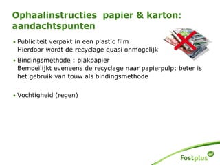 Ophaalinstructies papier & karton:
aandachtspunten
• Publiciteit verpakt in een plastic film
Hierdoor wordt de recyclage quasi onmogelijk
• Bindingsmethode : plakpapier
Bemoeilijkt eveneens de recyclage naar papierpulp; beter is
het gebruik van touw als bindingsmethode
• Vochtigheid (regen)
 