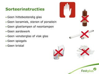 • Geen hittebestendig glas
• Geen keramiek, stenen of porselein
• Geen gloeilampen of neonlampen
• Geen aardewerk
• Geen vensterglas of vlak glas
• Geen spiegels
• Geen kristal
Sorteerinstructies
 