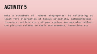 ACTIVITY 5
Make a scrapbook of 'Famous Biographies' by collecting at
least five biographies of famous scientists, mathematicians,
inventors, artists etc., of your choice. You may also collect
the pictures related to their achievements, inventions etc.
 