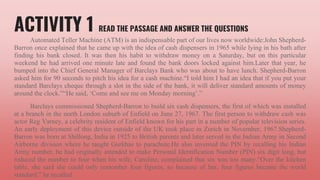 ACTIVITY 1 READ THE PASSAGE AND ANSWER THE QUESTIONS
Automated Teller Machine (ATM) is an indispensable part of our lives now worldwide:John Shepherd-
Barron once explained that he came up with the idea of cash dispensers in 1965 while lying in his bath after
finding his bank closed. It was then his habit to withdraw money on a Saturday, but on this particular
weekend he had arrived one minute late and found the bank doors locked against him.Later that year, he
bumped into the Chief General Manager of Barclays Bank who was about to have lunch. Shepherd-Barron
asked him for 90 seconds to pitch his idea for a cash machine.“I told him I had an idea that if you put your
standard Barclays cheque through a slot in the side of the bank, it will deliver standard amounts of money
around the clock.”“He said, ‘Come and see me on Monday morning’.”
Barclays commissioned Shepherd-Barron to build six cash dispensers, the first of which was installed
at a branch in the north London suburb of Enfield on June 27, 1967. The first person to withdraw cash was
actor Reg Varney, a celebrity resident of Enfield known for his part in a number of popular television series.
An early deployment of this device outside of the UK took place in Zurich in November, 1967.Shepherd-
Barron was born at Shillong, India in 1925 to British parents and later served in the Indian Army in Second
Airborne division where he taught Gurkhas to parachute.He also invented the PIN by recalling his Indian
Army number, he had originally intended to make Personal Identification Number (PIN) six digit long, but
reduced the number to four when his wife, Caroline, complained that six was too many.“Over the kitchen
table, she said she could only remember four figures, so because of her, four figures became the world
standard,” he recalled.
 