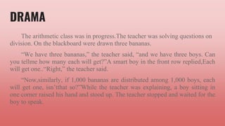 DRAMA
The arithmetic class was in progress.The teacher was solving questions on
division. On the blackboard were drawn three bananas.
“We have three bananas,” the teacher said, “and we have three boys. Can
you tellme how many each will get?”A smart boy in the front row replied,Each
will get one..“Right,” the teacher said.
“Now,similarly, if 1,000 bananas are distributed among 1,000 boys, each
will get one, isn’tthat so?”While the teacher was explaining, a boy sitting in
one corner raised his hand and stood up. The teacher stopped and waited for the
boy to speak.
 