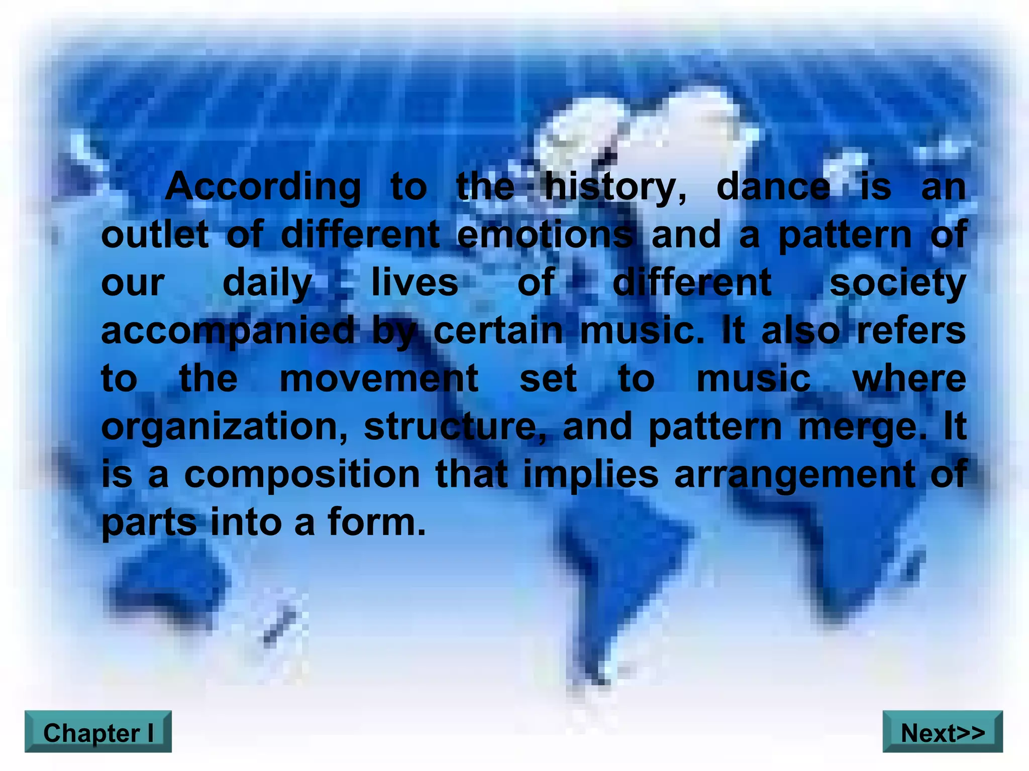 According to the history, dance is an outlet of different emotions and a pattern of our daily lives of different society accompanied by certain music. It also refers to the movement set to music where organization, structure, and pattern merge. It is a composition that implies arrangement of parts into a form.     Chapter I Next>> 