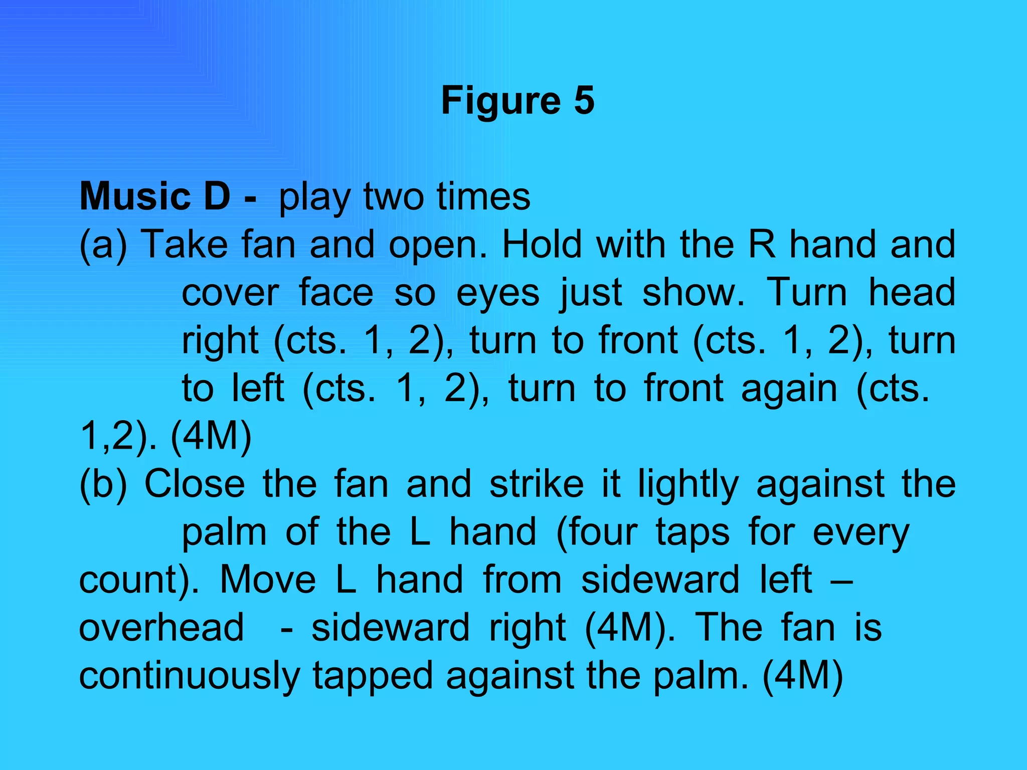 Figure 5 Music D -  play two times  (a) Take fan and open. Hold with the R hand and  cover face so eyes just show. Turn head  right (cts. 1, 2), turn to front (cts. 1, 2), turn  to left (cts. 1, 2), turn to front again (cts.  1,2). (4M) (b) Close the fan and strike it lightly against the  palm of the L hand (four taps for every  count). Move L hand from sideward left –  overhead  - sideward right (4M). The fan is  continuously tapped against the palm. (4M) 