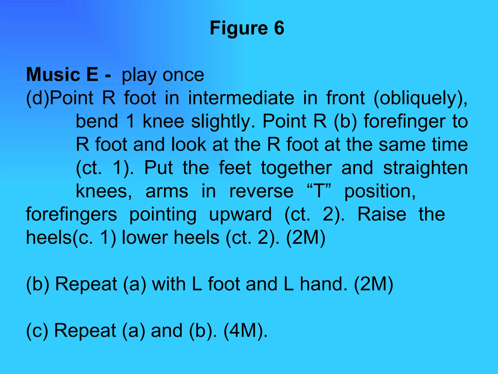 Figure 6 Music E -  play once Point R foot in intermediate in front (obliquely),  bend 1 knee slightly. Point R (b) forefinger to  R foot and look at the R foot at the same time  (ct. 1). Put the feet together and straighten  knees, arms in reverse “T” position,  forefingers pointing upward (ct. 2). Raise the  heels(c. 1) lower heels (ct. 2). (2M) (b) Repeat (a) with L foot and L hand. (2M) (c) Repeat (a) and (b). (4M). 