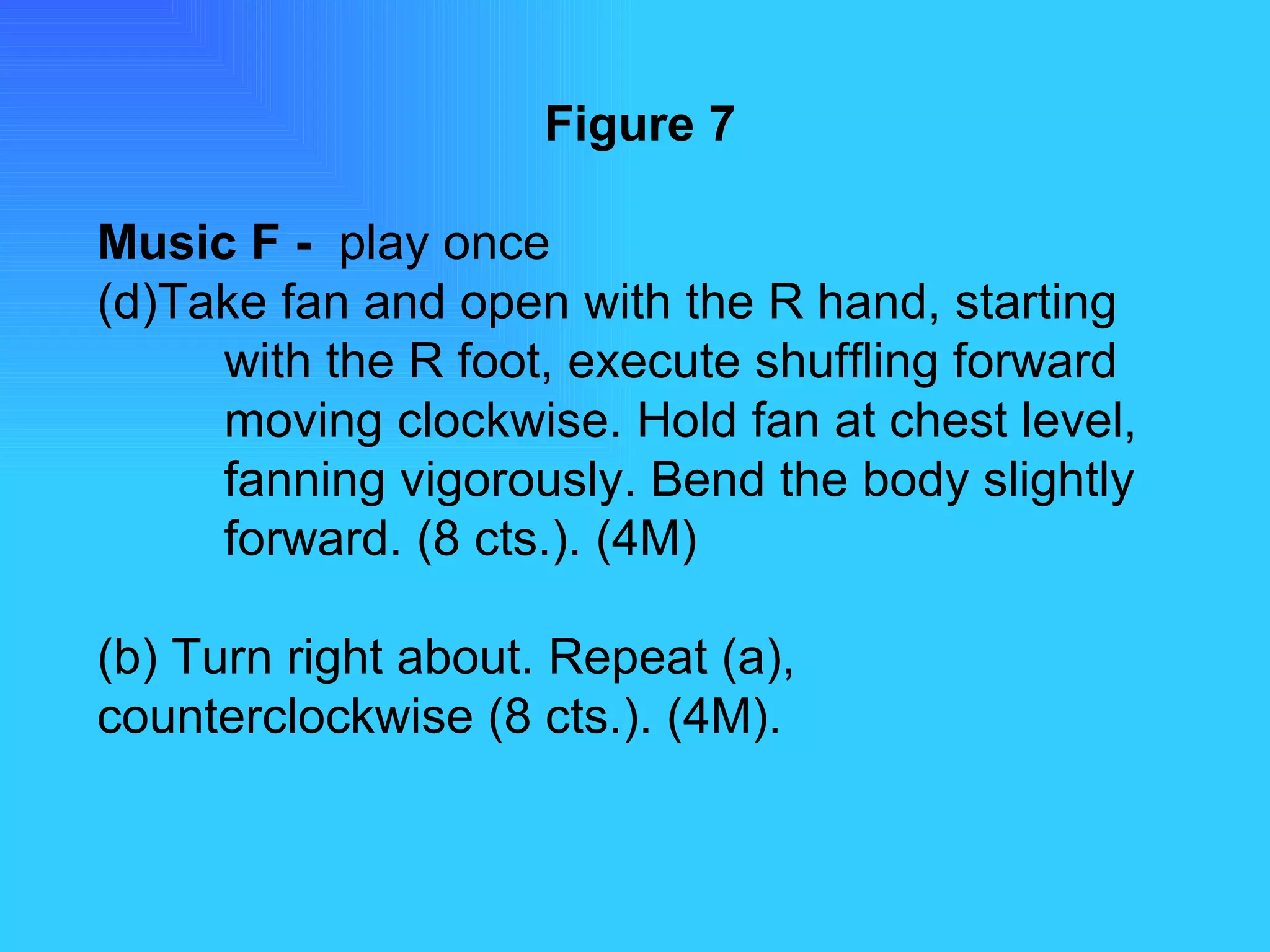Figure 7 Music F -  play once Take fan and open with the R hand, starting  with the R foot, execute shuffling forward  moving clockwise. Hold fan at chest level,  fanning vigorously. Bend the body slightly  forward. (8 cts.). (4M) (b) Turn right about. Repeat (a),  counterclockwise (8 cts.). (4M). 