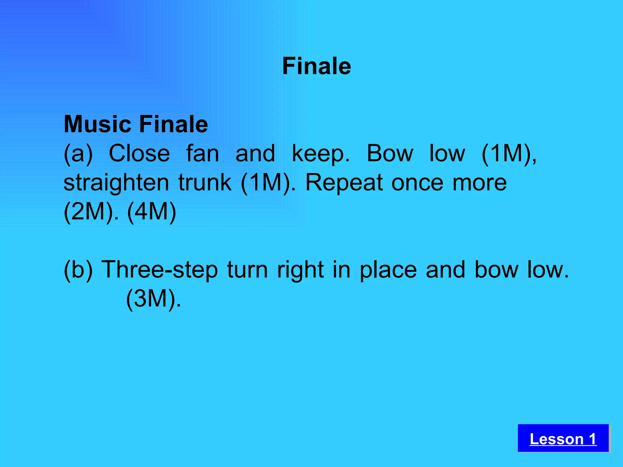 Finale Music Finale (a) Close fan and keep. Bow low (1M),  straighten trunk (1M). Repeat once more  (2M). (4M) (b) Three-step turn right in place and bow low.  (3M).   Lesson 1 