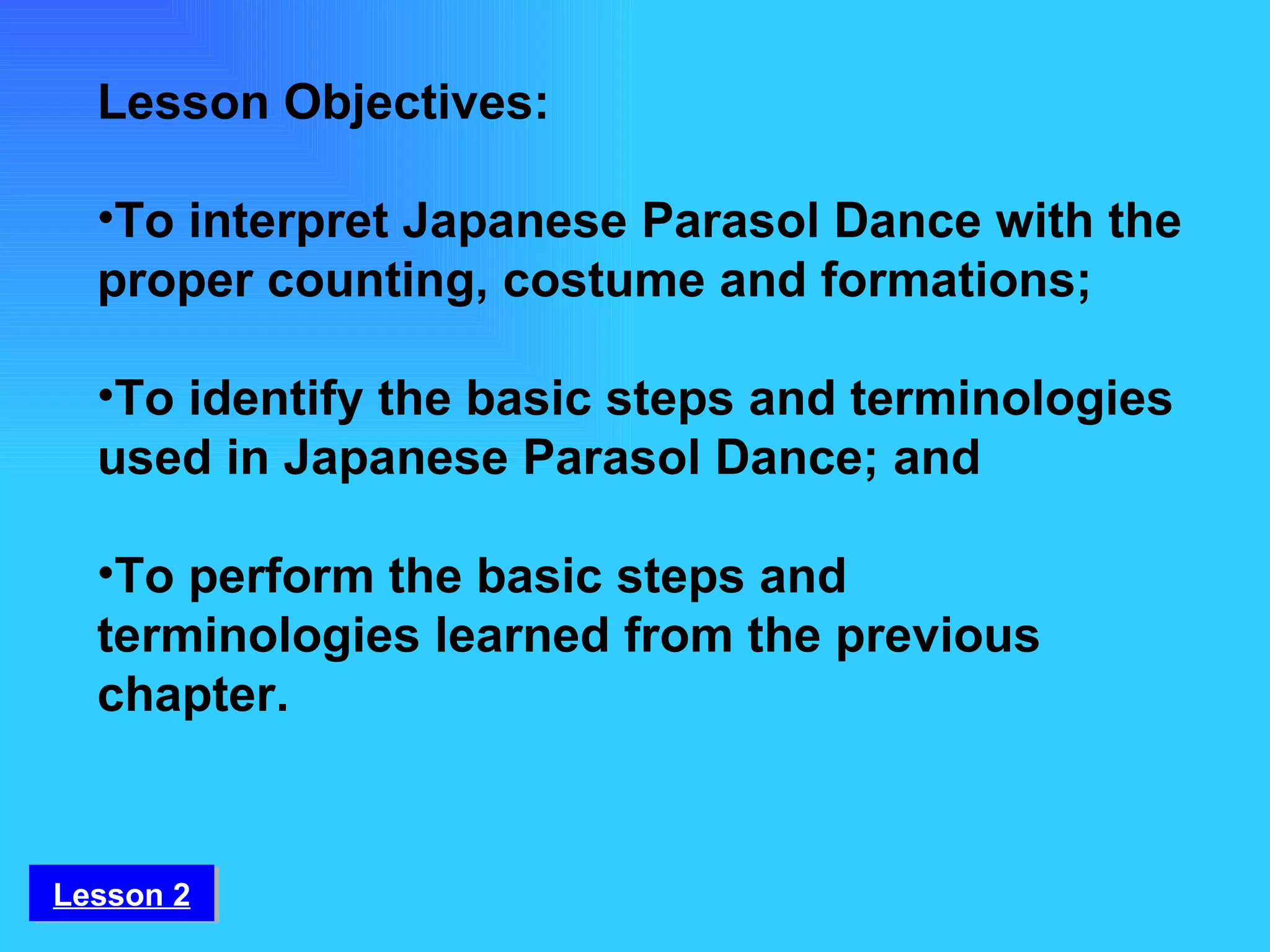 Lesson Objectives:  To interpret Japanese Parasol Dance with the proper counting, costume and formations;   To identify the basic steps and terminologies used in Japanese Parasol Dance; and  To perform the basic steps and terminologies learned from the previous chapter. Lesson 2 