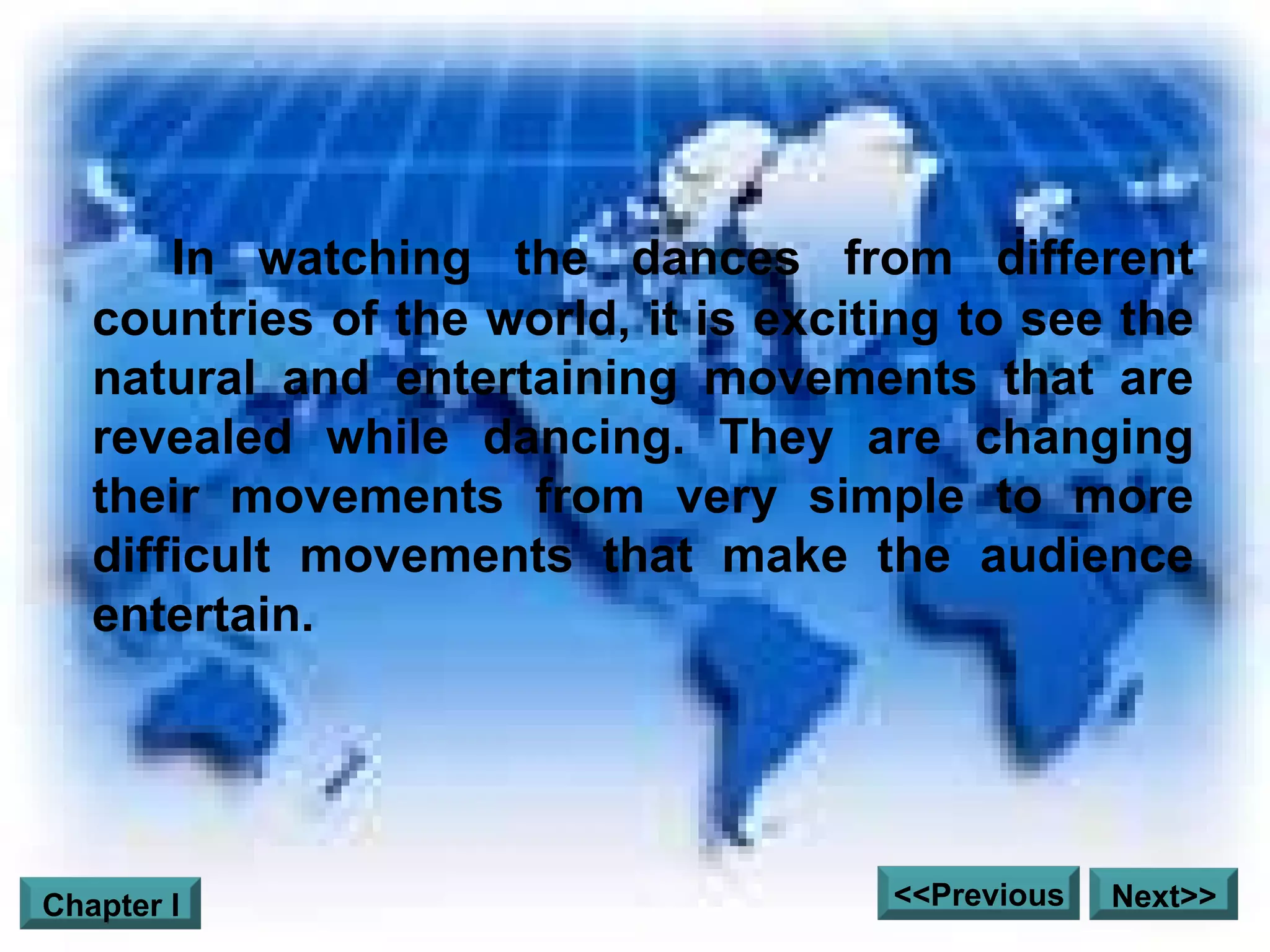 In watching the dances from different countries of the world, it is exciting to see the natural and entertaining movements that are revealed while dancing. They are changing their movements from very simple to more difficult movements that make the audience entertain.  Next>> <<Previous Chapter I 