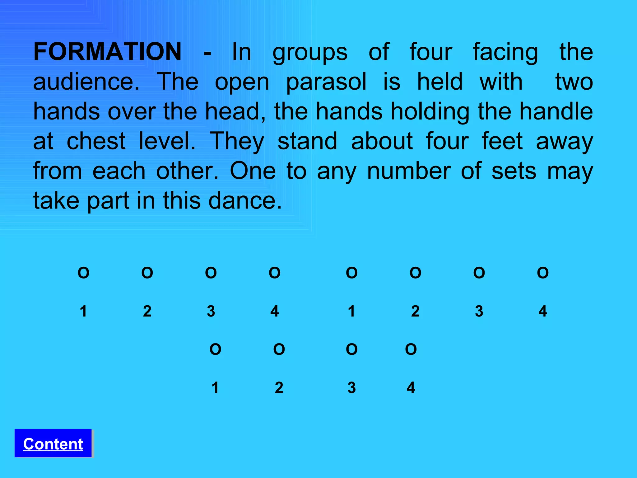 FORMATION -  In groups of four facing the audience. The open parasol is held with  two hands over the head, the hands holding the handle at chest level. They stand about four feet away from each other. One to any number of sets may take part in this dance.    O O O O   O   O   O   O   1 2 3 4   1   2   3   4   O O   O  O   1 2    3  4 Content 