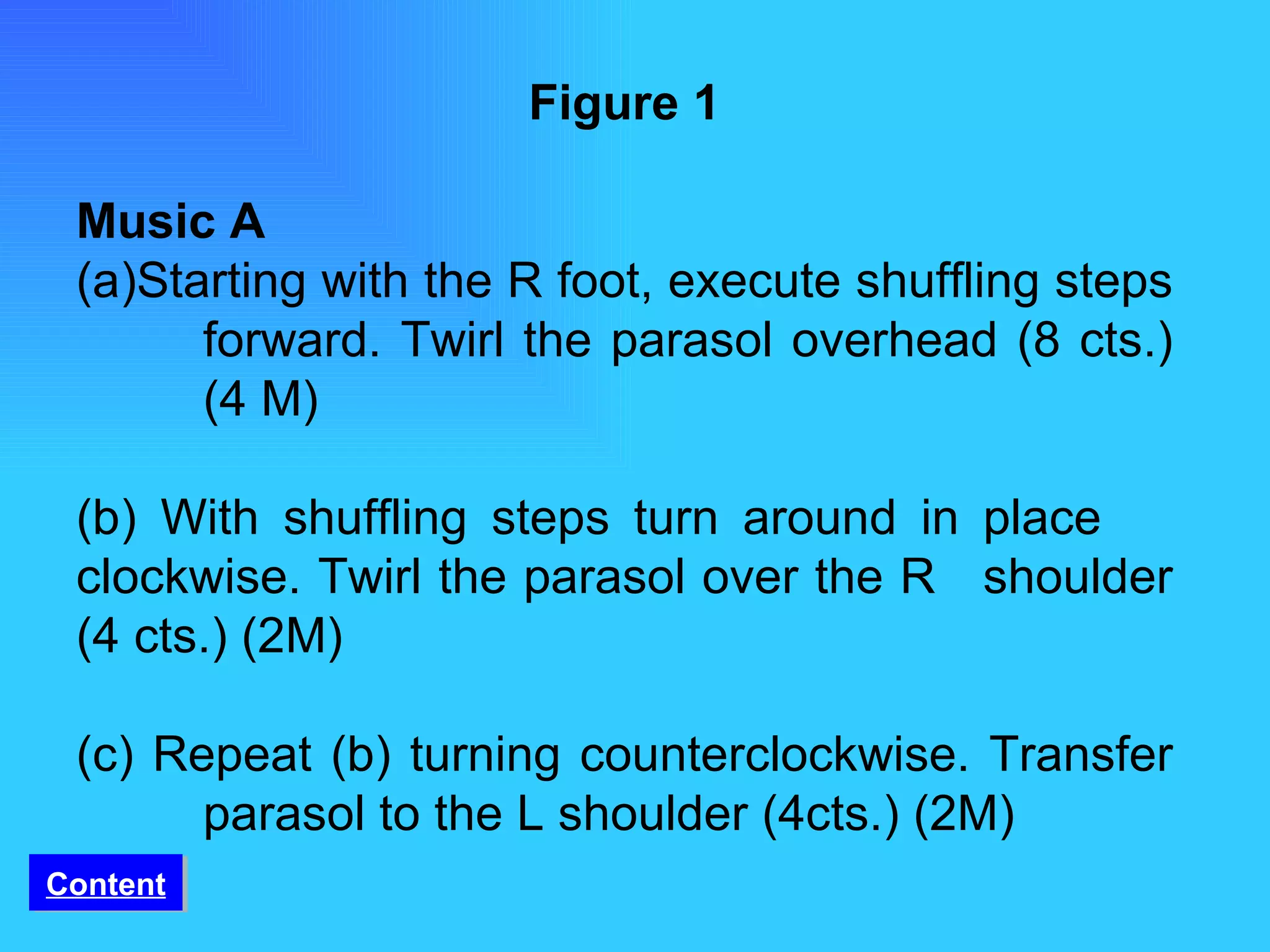 Figure 1 Music A (a)Starting with the R foot, execute shuffling steps  forward. Twirl the parasol overhead (8 cts.)  (4 M) (b) With shuffling steps turn around in place  clockwise. Twirl the parasol over the R  shoulder (4 cts.) (2M) (c) Repeat (b) turning counterclockwise. Transfer  parasol to the L shoulder (4cts.) (2M) Content 
