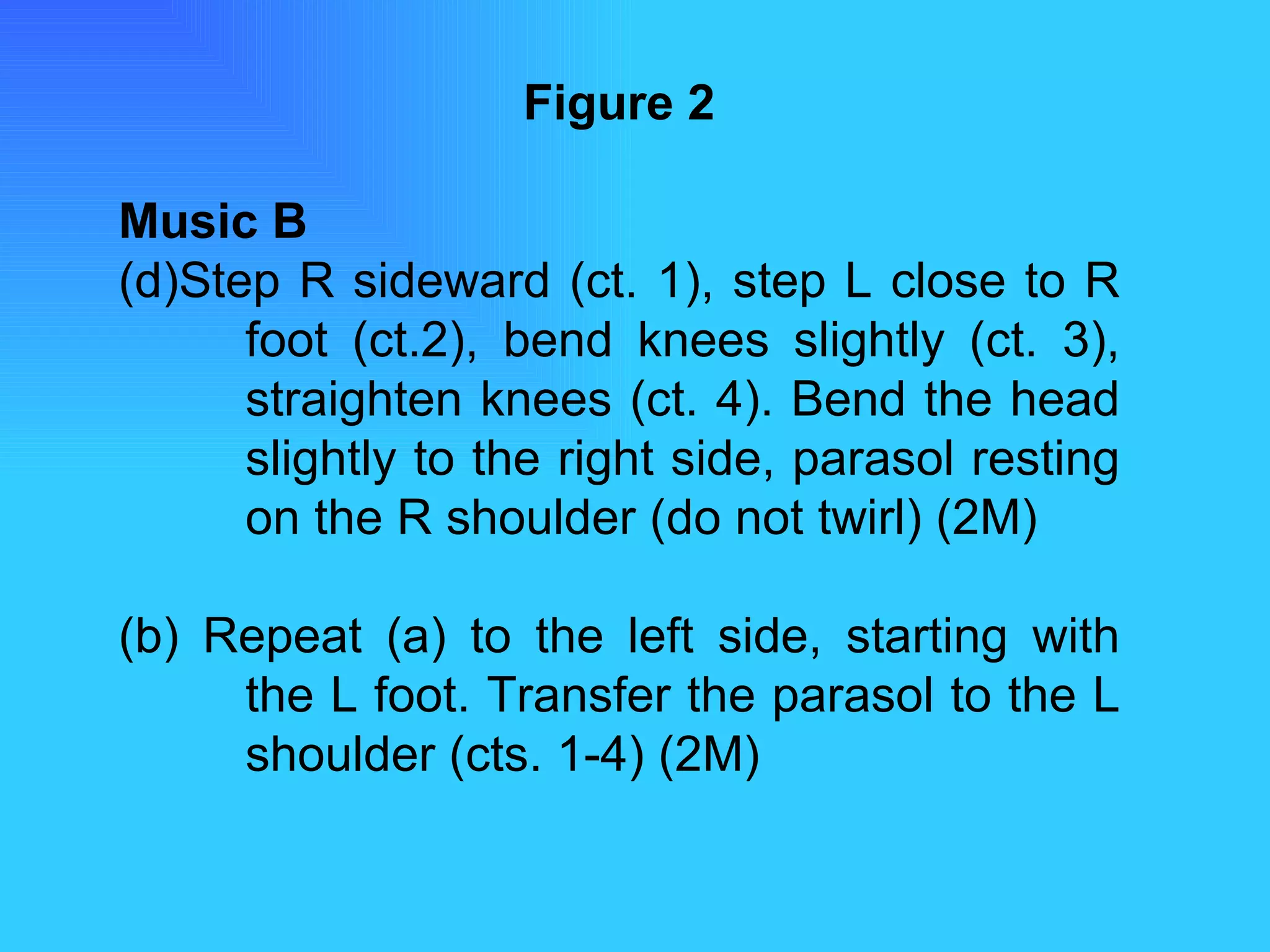 Figure 2 Music B Step R sideward (ct. 1), step L close to R  foot (ct.2), bend knees slightly (ct. 3),  straighten knees (ct. 4). Bend the head  slightly to the right side, parasol resting  on the R shoulder (do not twirl) (2M) (b) Repeat (a) to the left side, starting with  the L foot. Transfer the parasol to the L  shoulder (cts. 1-4) (2M) 