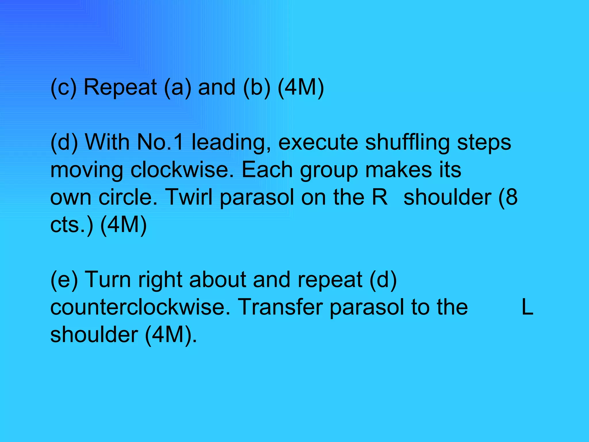 (c) Repeat (a) and (b) (4M) (d) With No.1 leading, execute shuffling steps  moving clockwise. Each group makes its  own circle. Twirl parasol on the R  shoulder (8 cts.) (4M) (e) Turn right about and repeat (d)  counterclockwise. Transfer parasol to the  L shoulder (4M). 