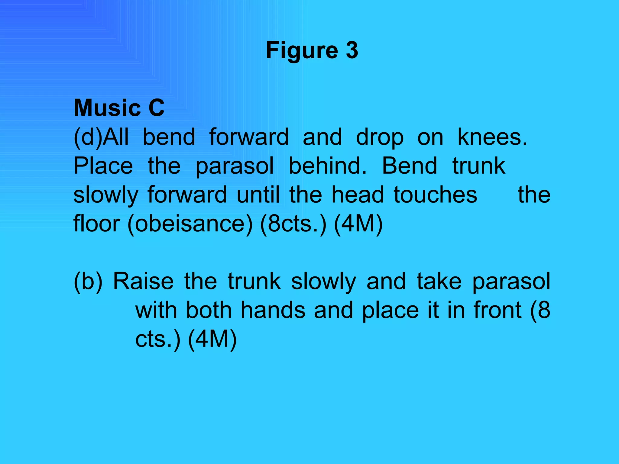 Figure 3 Music C All bend forward and drop on knees.  Place the parasol behind. Bend trunk  slowly forward until the head touches  the floor (obeisance) (8cts.) (4M) (b) Raise the trunk slowly and take parasol  with both hands and place it in front (8  cts.) (4M) 