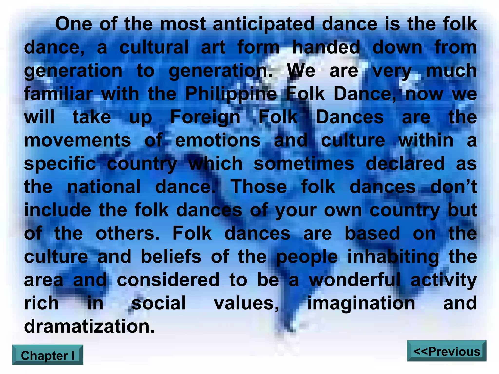 One of the most anticipated dance is the folk dance, a cultural art form handed down from generation to generation. We are very much familiar with the Philippine Folk Dance, now we will take up Foreign Folk Dances are the movements of emotions and culture within a specific country which sometimes declared as the national dance. Those folk dances don’t include the folk dances of your own country but of the others. Folk dances are based on the culture and beliefs of the people inhabiting the area and considered to be a wonderful activity rich in social values, imagination and dramatization. <<Previous Chapter I 