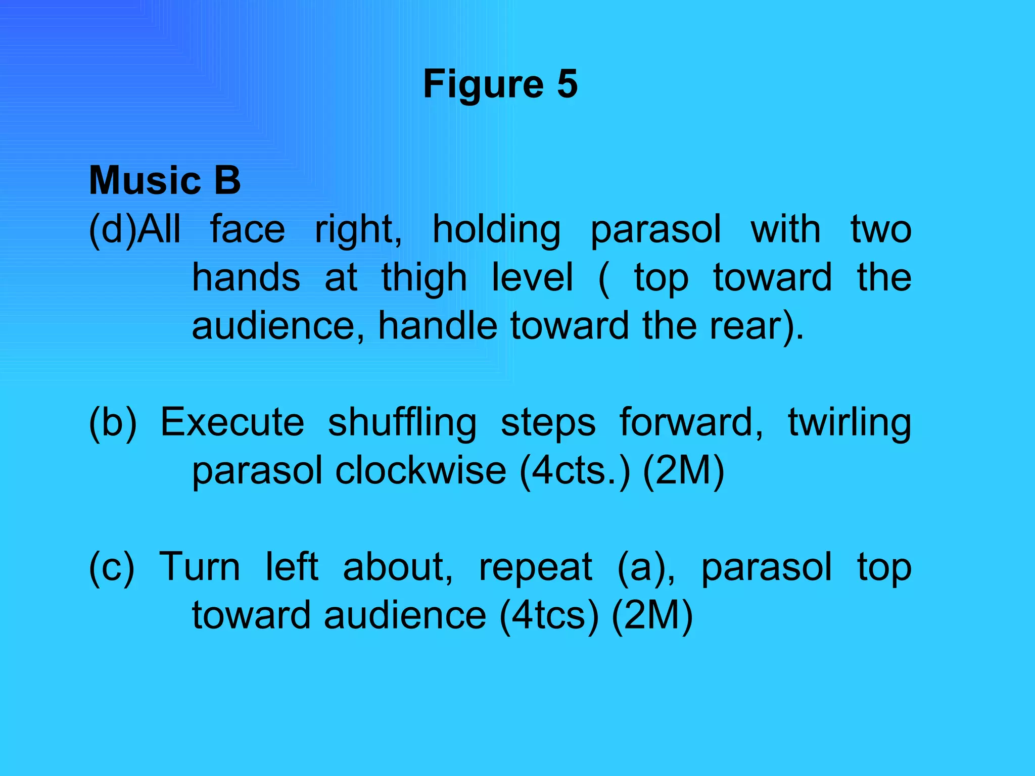 Figure 5 Music B All face right, holding parasol with two  hands at thigh level ( top toward the  audience, handle toward the rear). (b) Execute shuffling steps forward, twirling  parasol clockwise (4cts.) (2M) (c) Turn left about, repeat (a), parasol top  toward audience (4tcs) (2M) 