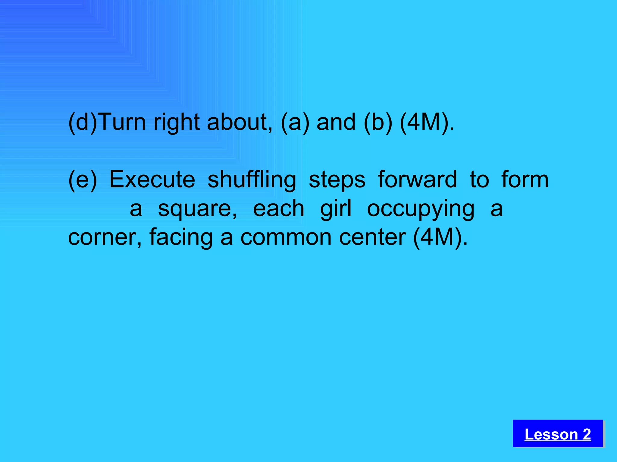 (d)Turn right about, (a) and (b) (4M). (e) Execute shuffling steps forward to form  a square, each girl occupying a  corner, facing a common center (4M). Lesson 2 