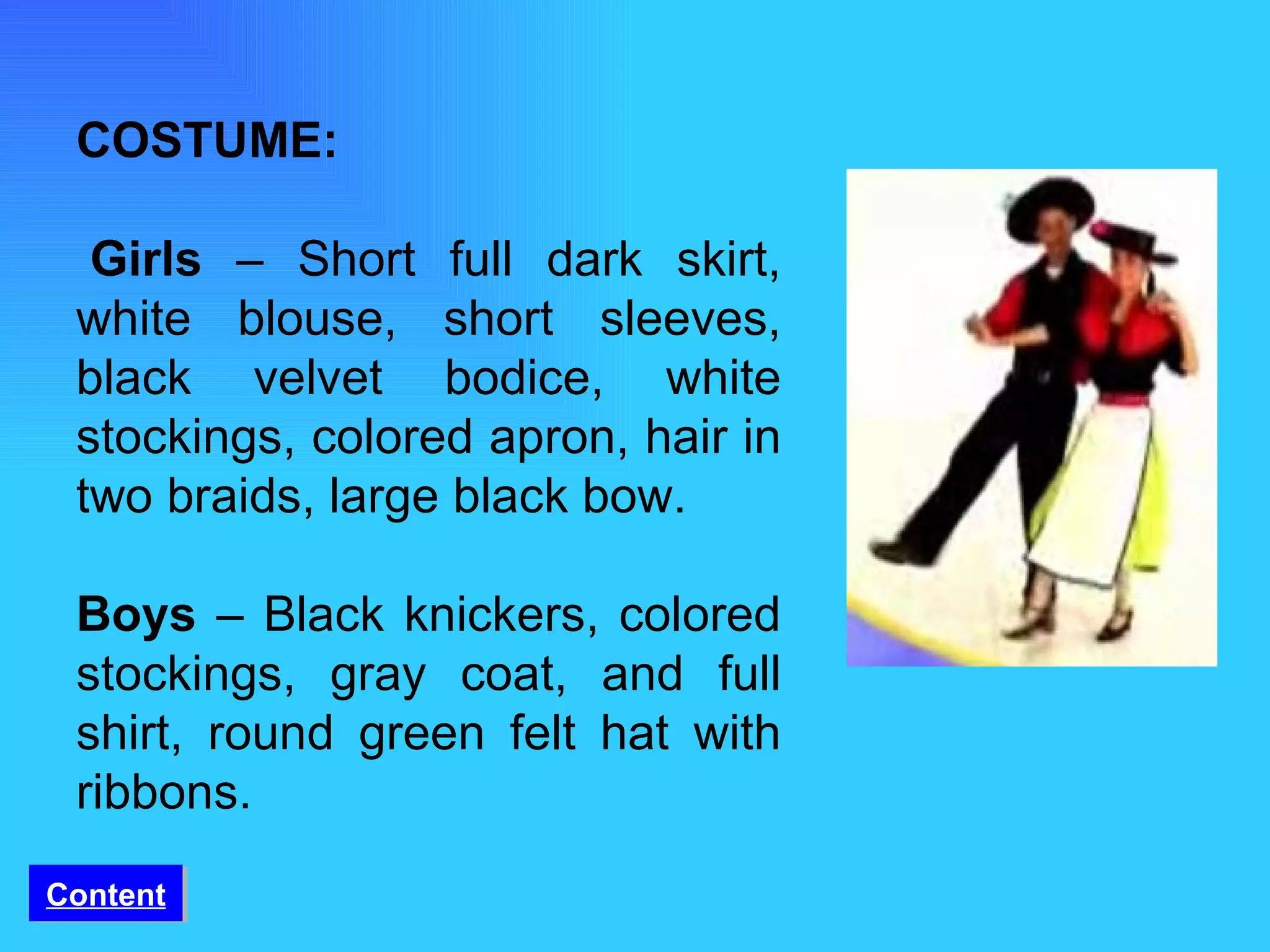 COSTUME:   Girls  – Short full dark skirt, white blouse, short sleeves, black velvet bodice, white stockings, colored apron, hair in two braids, large black bow. Boys  – Black knickers, colored stockings, gray coat, and full shirt, round green felt hat with ribbons. Content 