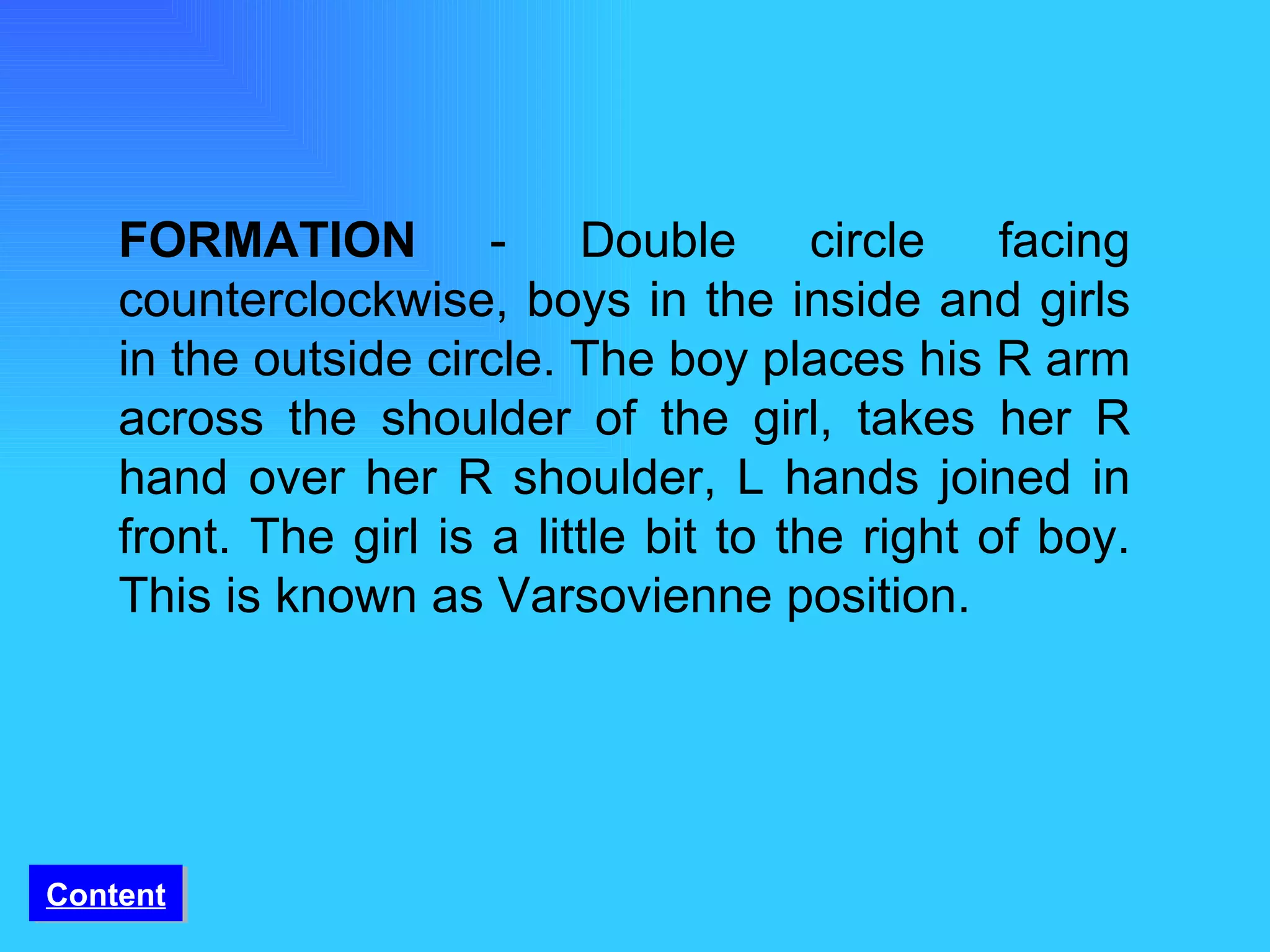 FORMATION  - Double circle facing counterclockwise, boys in the inside and girls in the outside circle. The boy places his R arm across the shoulder of the girl, takes her R hand over her R shoulder, L hands joined in front. The girl is a little bit to the right of boy. This is known as Varsovienne position. Content 
