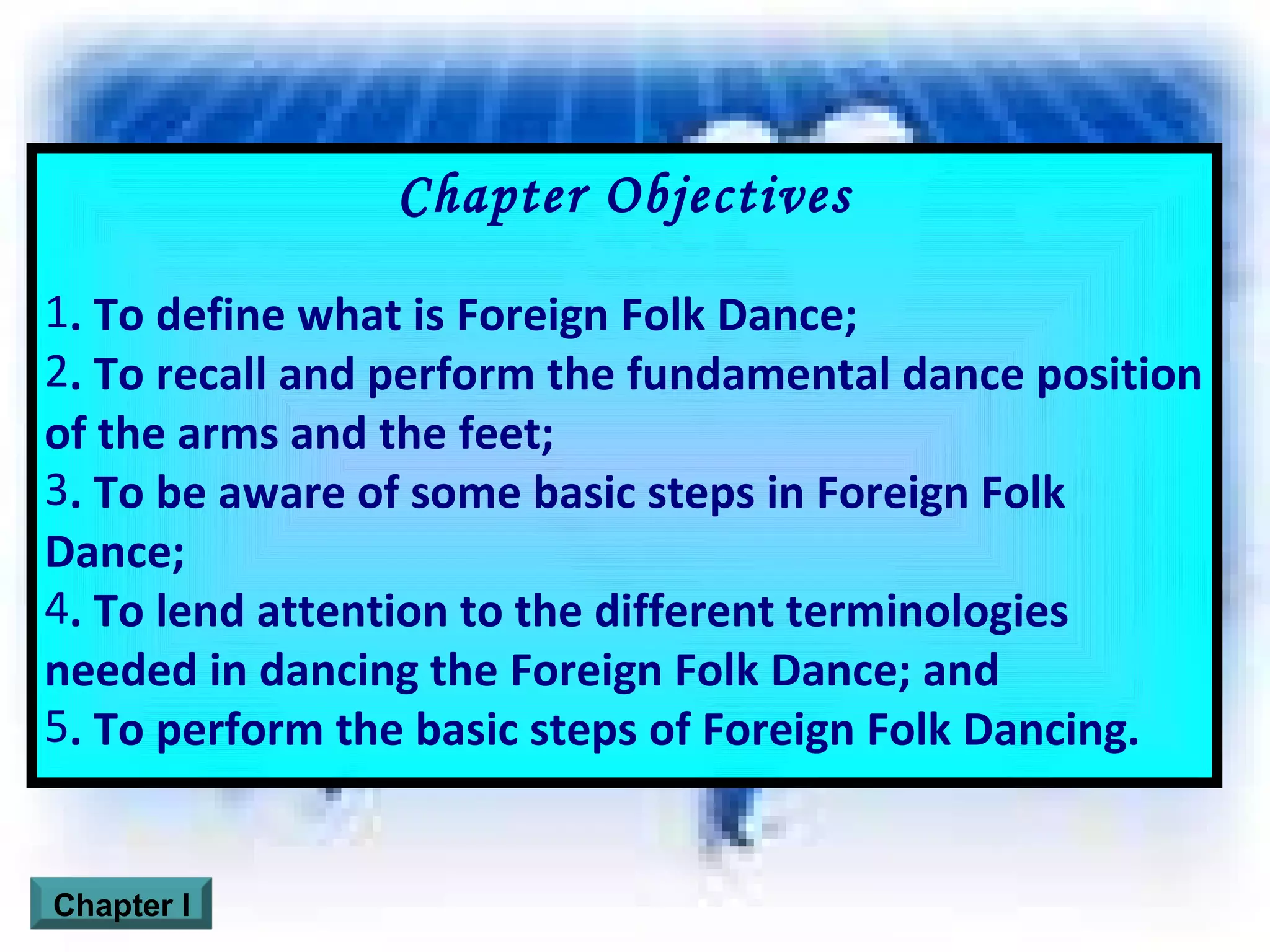 Chapter Objectives . To define what is Foreign Folk Dance; . To recall and perform the fundamental dance position of the arms and the feet; . To be aware of some basic steps in Foreign Folk Dance; . To lend attention to the different terminologies needed in dancing the Foreign Folk Dance; and . To perform the basic steps of Foreign Folk Dancing. Chapter I 