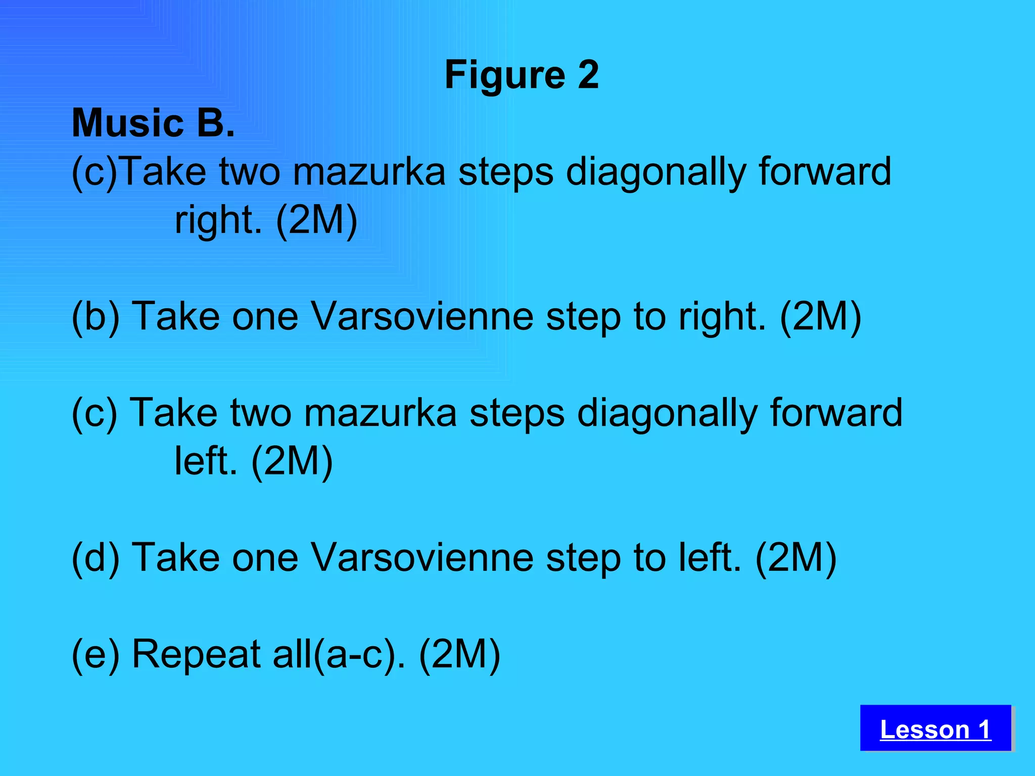 Figure 2 Music B. Take two mazurka steps diagonally forward  right. (2M) (b) Take one Varsovienne step to right. (2M) (c) Take two mazurka steps diagonally forward  left. (2M) (d) Take one Varsovienne step to left. (2M) (e) Repeat all(a-c). (2M) Lesson 1 
