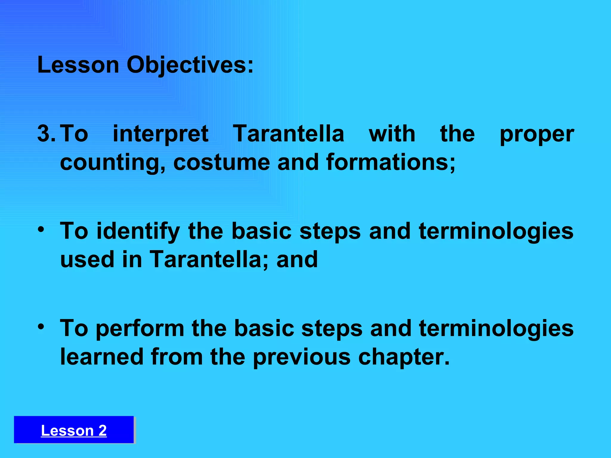 Lesson Objectives: To interpret Tarantella with the proper counting, costume and formations;  To identify the basic steps and terminologies used in Tarantella; and To perform the basic steps and terminologies learned from the previous chapter. Lesson 2 