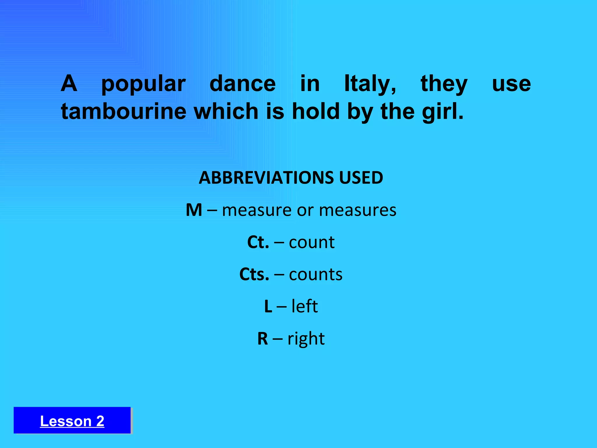 A popular dance in Italy, they use tambourine which is hold by the girl. ABBREVIATIONS USED M  – measure or measures Ct.  – count Cts.  – counts L  – left R  – right Lesson 2 