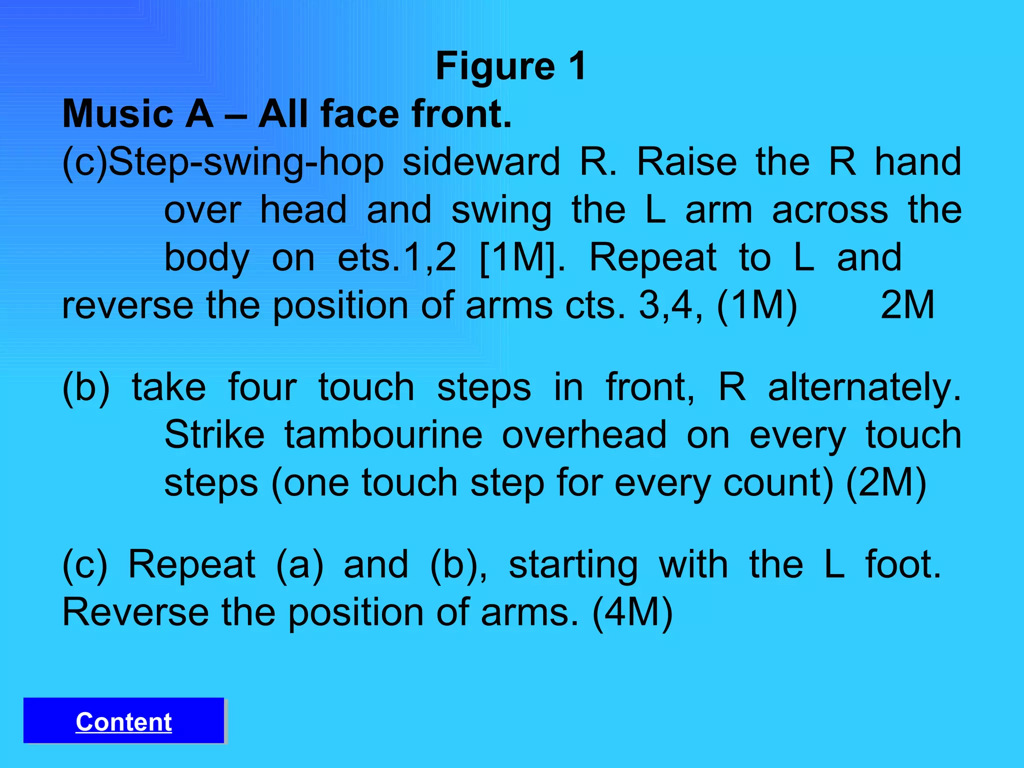 Figure 1 Music A – All face front. Step-swing-hop sideward R. Raise the R hand  over head and swing the L arm across the  body on ets.1,2 [1M]. Repeat to L and  reverse the position of arms cts. 3,4, (1M)  2M  (b) take four touch steps in front, R alternately.  Strike tambourine overhead on every touch  steps (one touch step for every count) (2M) (c) Repeat (a) and (b), starting with the L foot.  Reverse the position of arms. (4M) Content 