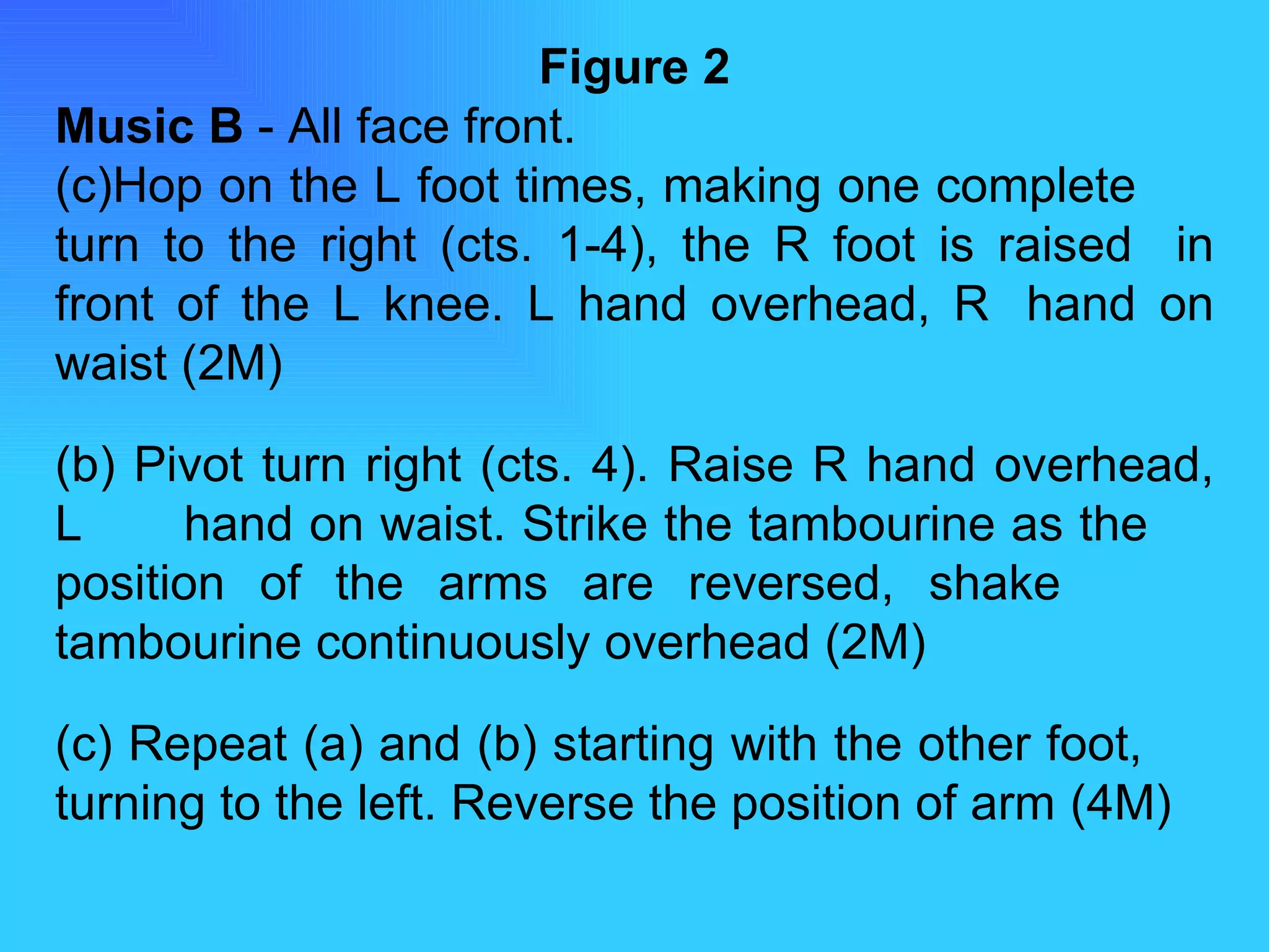 Figure 2 Music B  - All face front. Hop on the L foot times, making one complete  turn to the right (cts. 1-4), the R foot is raised  in front of the L knee. L hand overhead, R  hand on waist (2M) (b) Pivot turn right (cts. 4). Raise R hand overhead, L  hand on waist. Strike the tambourine as the  position of the arms are reversed, shake  tambourine continuously overhead (2M)  (c) Repeat (a) and (b) starting with the other foot,  turning to the left. Reverse the position of arm  (4M) 