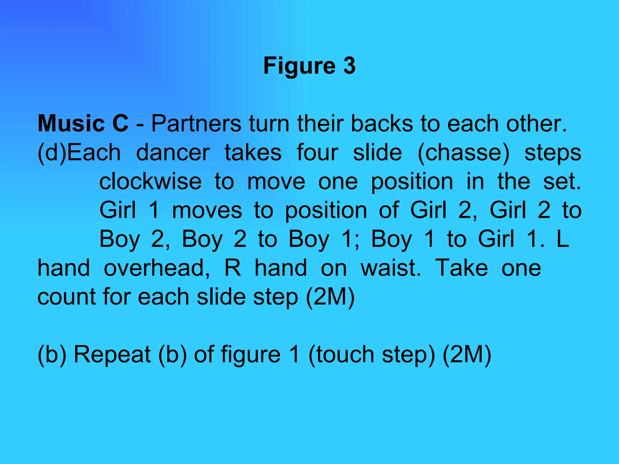 Figure 3 Music C  - Partners turn their backs to each other. Each dancer takes four slide (chasse) steps  clockwise to move one position in the set.  Girl 1 moves to position of Girl 2, Girl 2 to  Boy 2, Boy 2 to Boy 1; Boy 1 to Girl 1. L  hand overhead, R hand on waist. Take one  count for each slide step (2M) (b) Repeat (b) of figure 1 (touch step) (2M) 