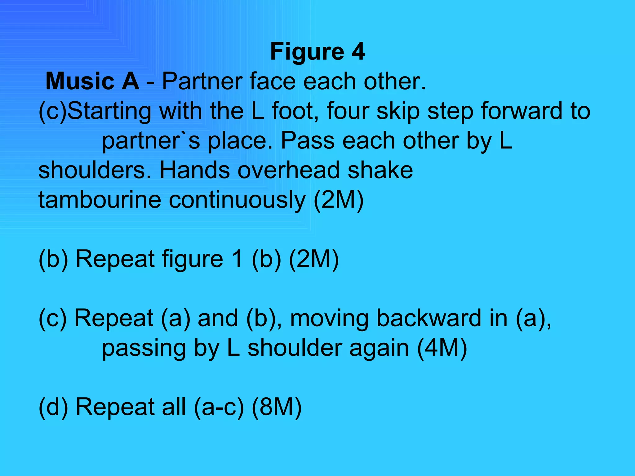 Figure 4   Music A  - Partner face each other. Starting with the L foot, four skip step forward to  partner`s place. Pass each other by L  shoulders. Hands overhead shake  tambourine continuously (2M) (b) Repeat figure 1 (b) (2M) (c) Repeat (a) and (b), moving backward in (a),  passing by L shoulder again (4M) (d) Repeat all (a-c) (8M) 