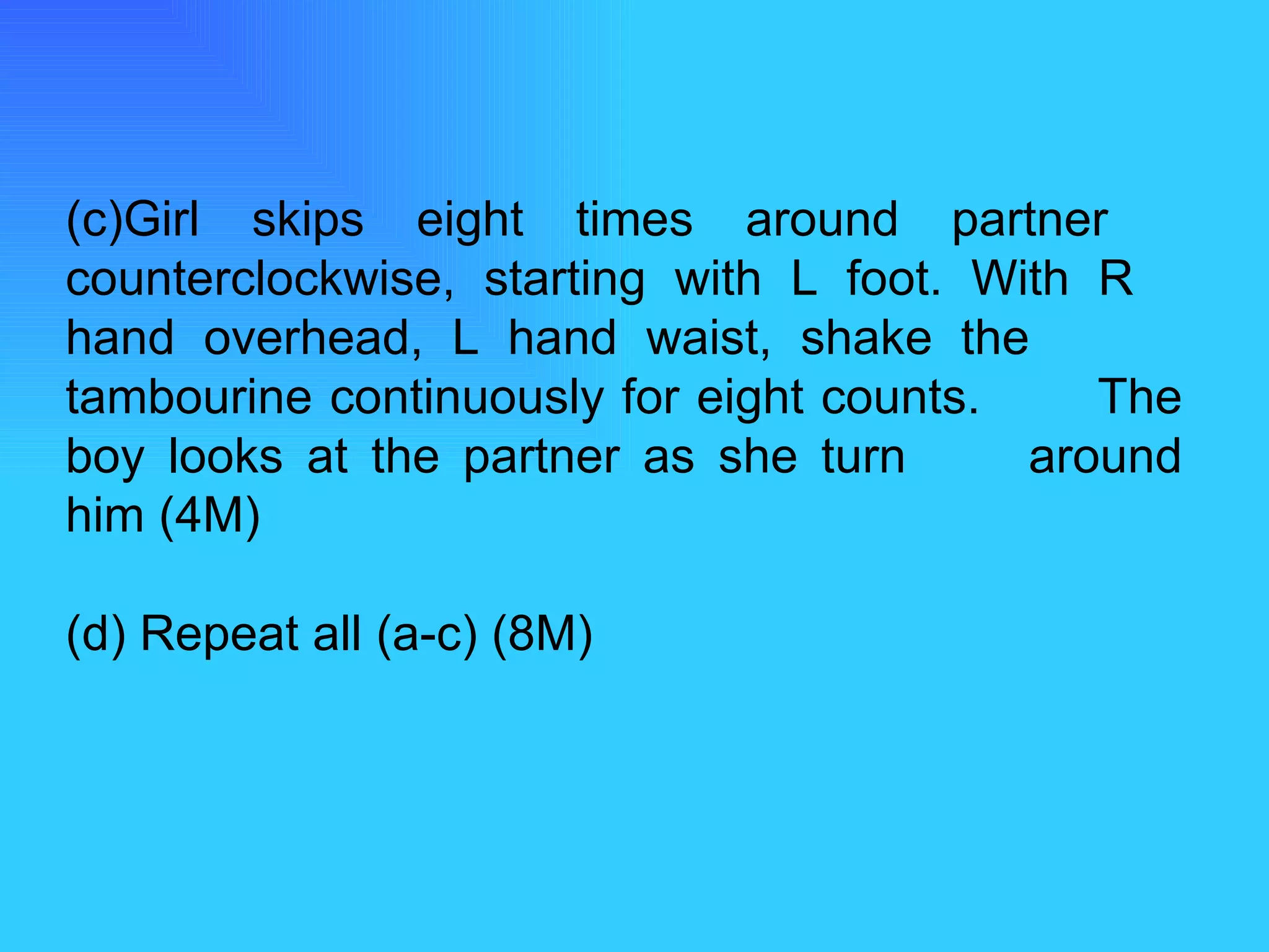 (c)Girl skips eight times around partner  counterclockwise, starting with L foot. With R  hand overhead, L hand waist, shake the  tambourine continuously for eight counts.  The boy looks at the partner as she turn  around him (4M) (d) Repeat all (a-c) (8M) 