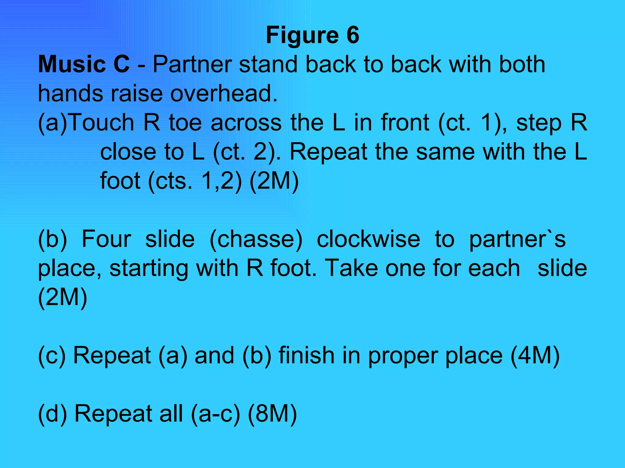 Figure 6 Music C  - Partner stand back to back with both hands raise overhead. (a)Touch R toe across the L in front (ct. 1), step R  close to L (ct. 2). Repeat the same with the L  foot (cts. 1,2) (2M) (b) Four slide (chasse) clockwise to partner`s  place, starting with R foot. Take one for each  slide (2M) (c) Repeat (a) and (b) finish in proper place (4M) (d) Repeat all (a-c) (8M) 