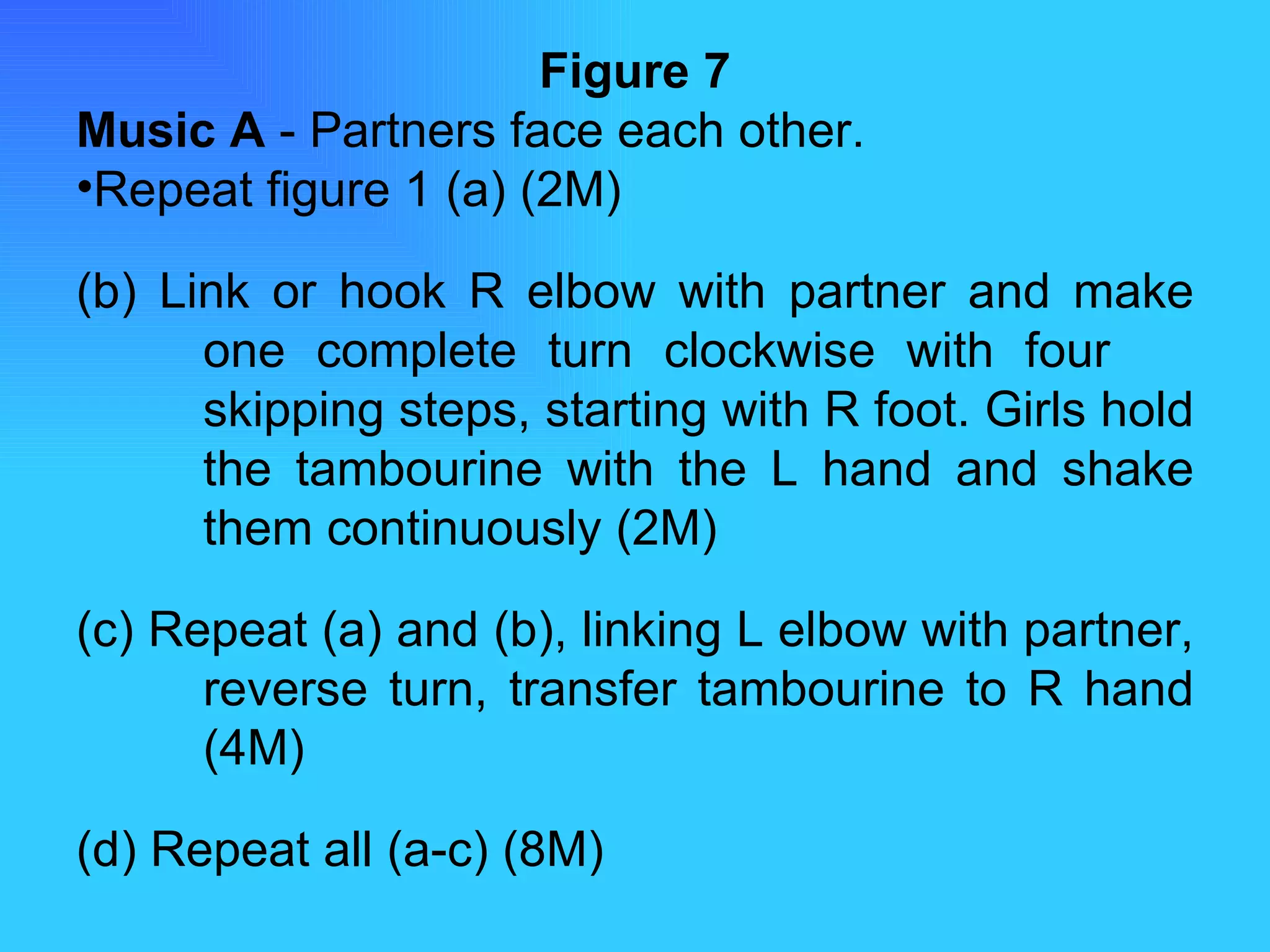 Figure 7 Music A  - Partners face each other. Repeat figure 1 (a) (2M) (b) Link or hook R elbow with partner and make  one complete turn clockwise with four  skipping steps, starting with R foot. Girls hold  the tambourine with the L hand and shake  them continuously (2M) (c) Repeat (a) and (b), linking L elbow with partner,  reverse turn, transfer tambourine to R hand  (4M) (d) Repeat all (a-c) (8M) 