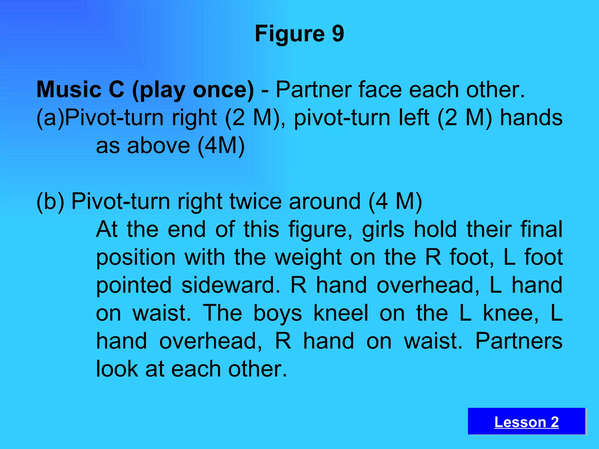 Figure 9 Music C (play once)  - Partner face each other. (a)Pivot-turn right (2 M), pivot-turn left (2 M) hands  as above (4M) (b) Pivot-turn right twice around (4 M) At the end of this figure, girls hold their final  position with the weight on the R foot, L foot  pointed sideward. R hand overhead, L hand  on waist. The boys kneel on the L knee, L  hand overhead, R hand on waist. Partners  look at each other. Lesson 2 