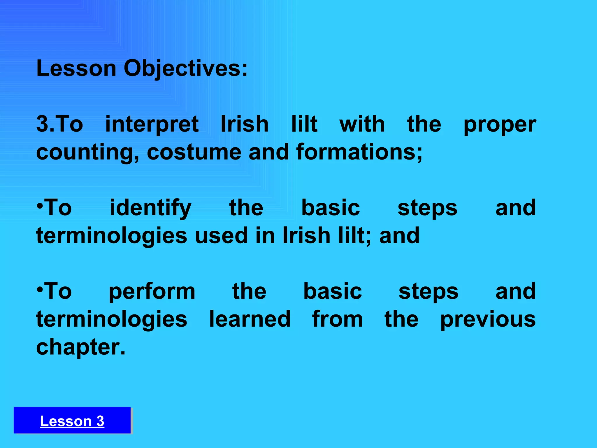 Lesson Objectives: To interpret Irish lilt with the proper counting, costume and formations;  To identify the basic steps and terminologies used in Irish lilt; and To perform the basic steps and terminologies learned from the previous chapter. Lesson 3 