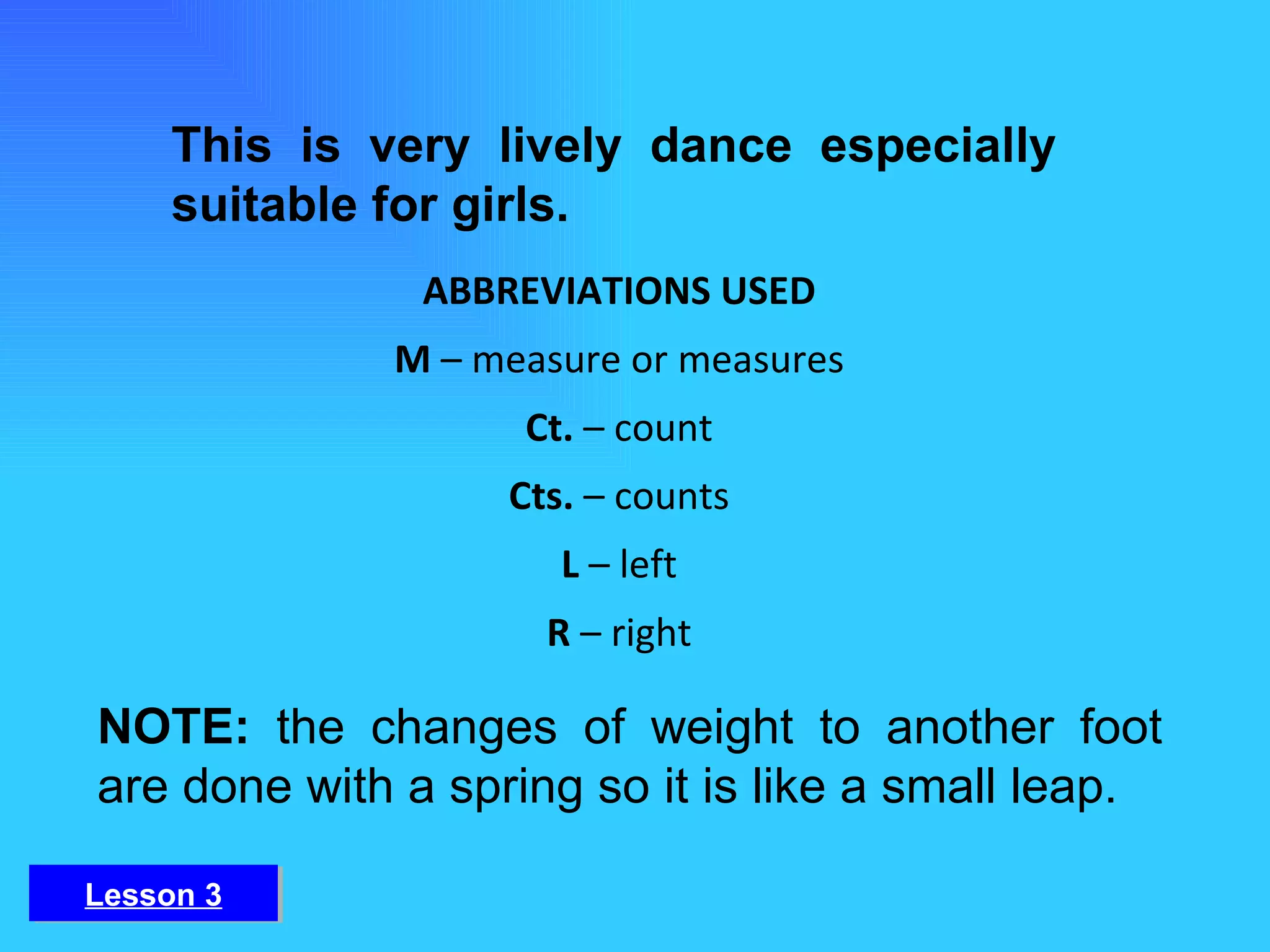 This is very lively dance especially suitable for girls. NOTE:  the changes of weight to another foot are done with a spring so it is like a small leap. ABBREVIATIONS USED M  – measure or measures Ct.  – count Cts.  – counts L  – left R  – right Lesson 3 