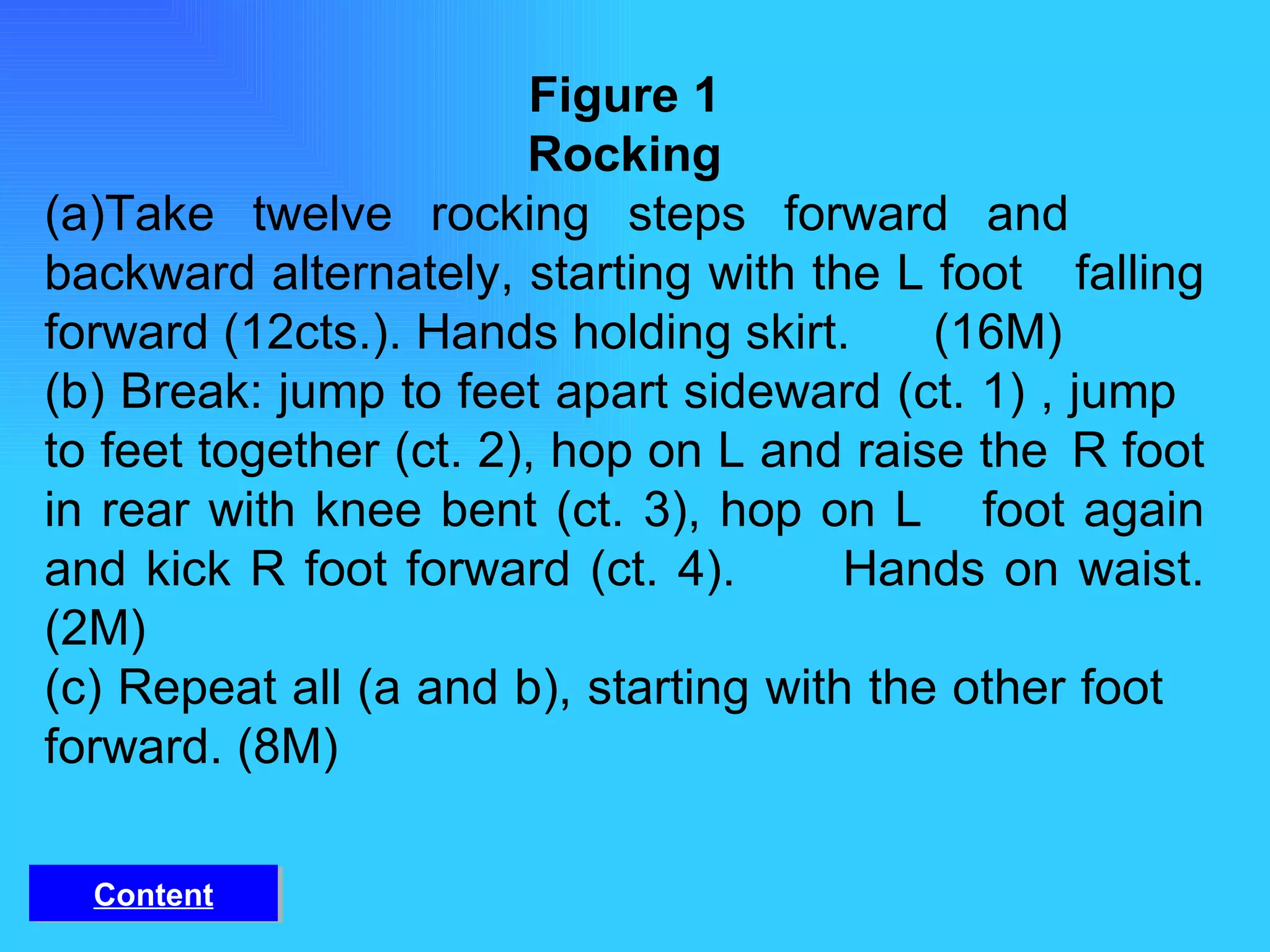 Figure 1 Rocking (a)Take twelve rocking steps forward and  backward alternately, starting with the L foot  falling forward (12cts.). Hands holding skirt.  (16M) (b) Break: jump to feet apart sideward (ct. 1) , jump  to feet together (ct. 2), hop on L and raise the  R foot in rear with knee bent (ct. 3), hop on L  foot again and kick R foot forward (ct. 4).  Hands on waist. (2M) (c) Repeat all (a and b), starting with the other foot  forward. (8M) Content 