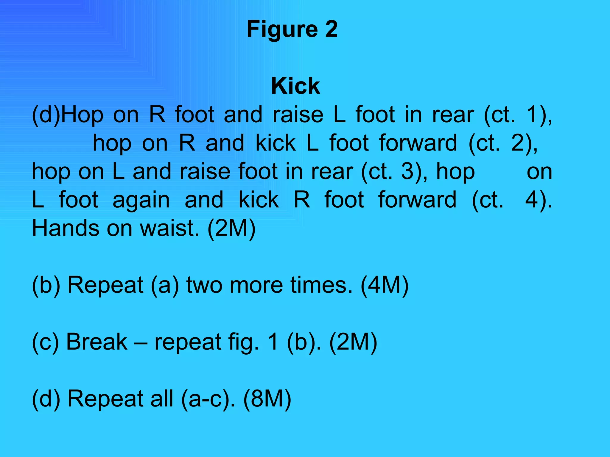 Figure 2   Kick Hop on R foot and raise L foot in rear (ct. 1),  hop on R and kick L foot forward (ct. 2),  hop on L and raise foot in rear (ct. 3), hop  on L foot again and kick R foot forward (ct.  4). Hands on waist. (2M) (b) Repeat (a) two more times. (4M) (c) Break – repeat fig. 1 (b). (2M) (d) Repeat all (a-c). (8M) 