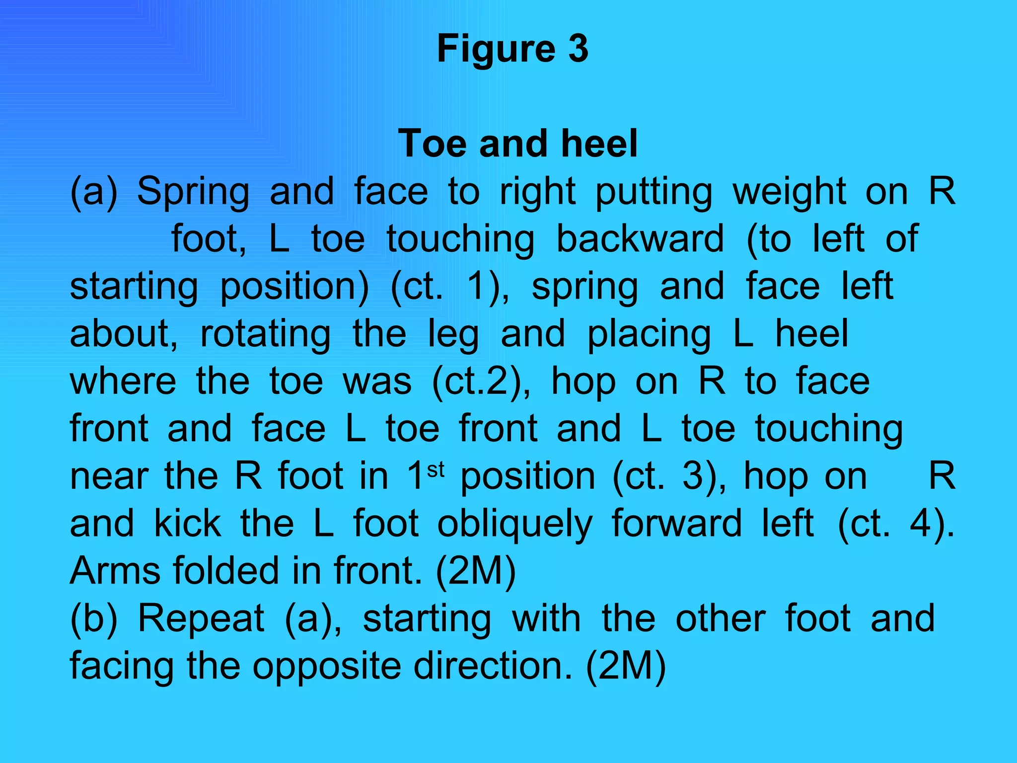 Figure 3   Toe and heel (a) Spring and face to right putting weight on R  foot, L toe touching backward (to left of  starting position) (ct. 1), spring and face left  about, rotating the leg and placing L heel  where the toe was (ct.2), hop on R to face  front and face L toe front and L toe touching  near the R foot in 1 st  position (ct. 3), hop on  R and kick the L foot obliquely forward left  (ct. 4). Arms folded in front. (2M) (b) Repeat (a), starting with the other foot and  facing the opposite direction. (2M) 