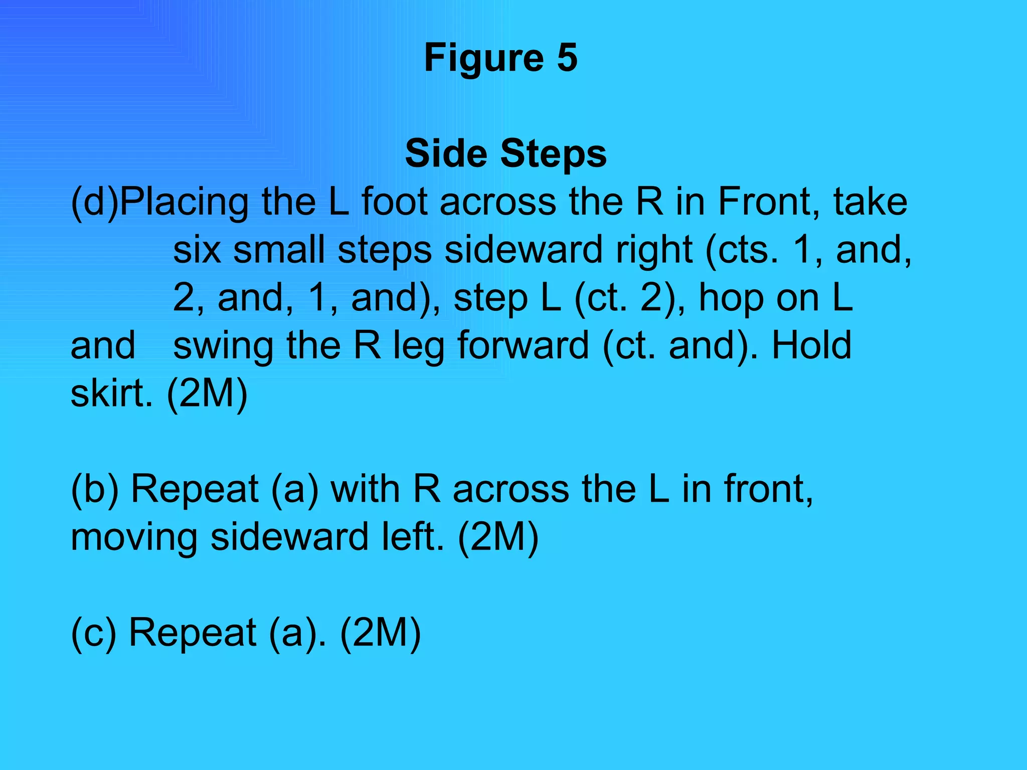 Figure 5   Side Steps Placing the L foot across the R in Front, take  six small steps sideward right (cts. 1, and,  2, and, 1, and), step L (ct. 2), hop on L and  swing the R leg forward (ct. and). Hold  skirt. (2M) (b) Repeat (a) with R across the L in front,  moving sideward left. (2M) (c) Repeat (a). (2M) 
