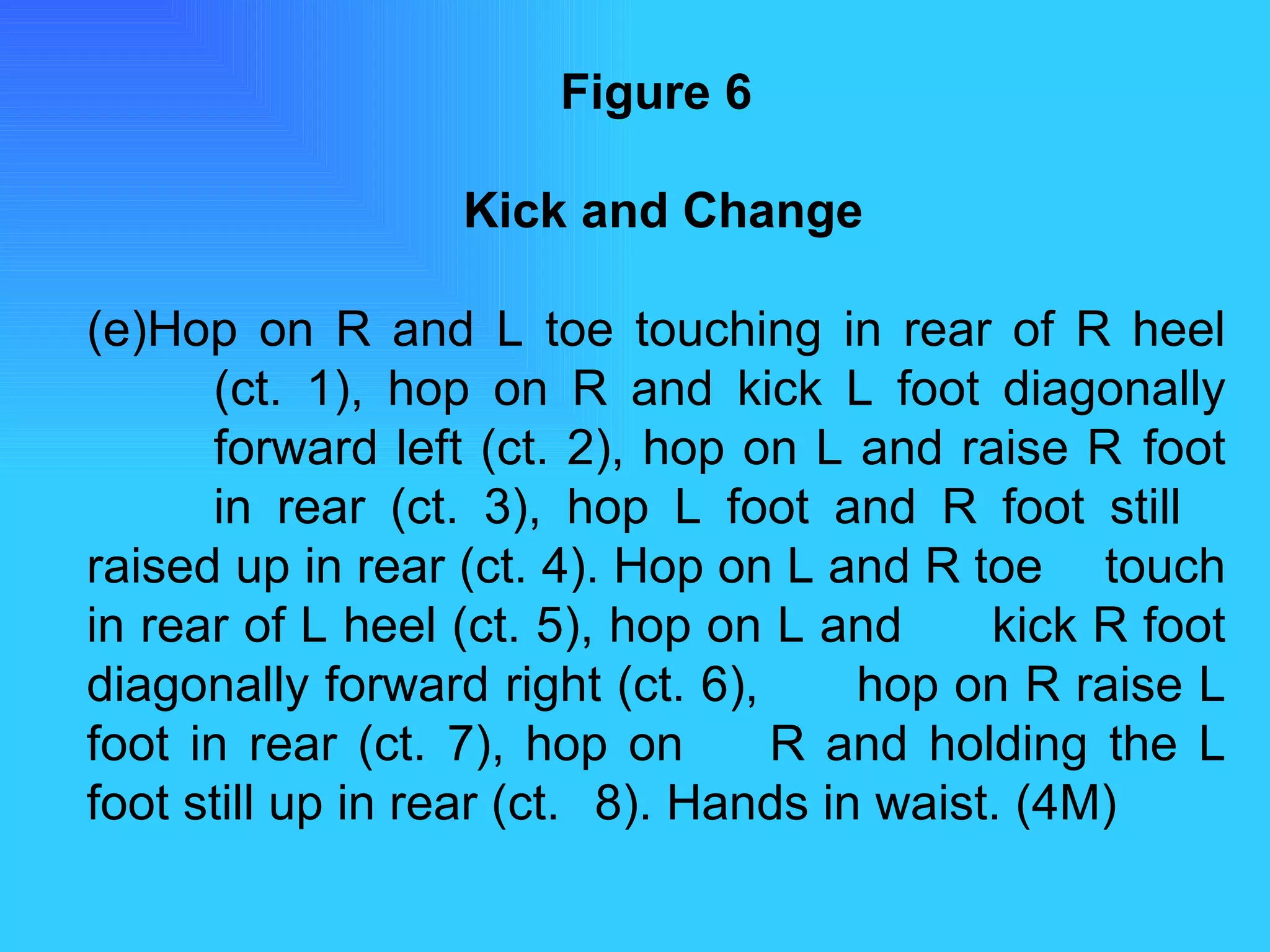 Figure 6   Kick and Change Hop on R and L toe touching in rear of R heel  (ct. 1), hop on R and kick L foot diagonally  forward left (ct. 2), hop on L and raise R  foot  in rear (ct. 3), hop L foot and R foot still  raised up in rear (ct. 4). Hop on L and R toe  touch in rear of L heel (ct. 5), hop on L and  kick R foot diagonally forward right (ct. 6),  hop on R raise L foot in rear (ct. 7), hop on  R and holding the L foot still up in rear (ct.  8). Hands in waist. (4M) 