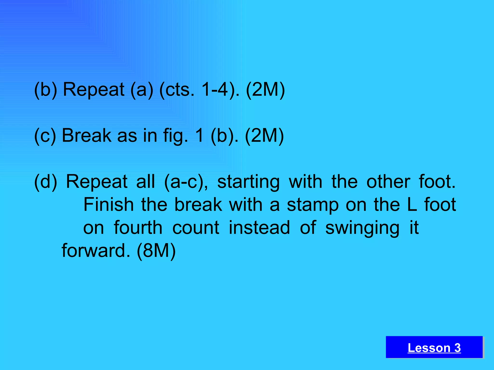 (b) Repeat (a) (cts. 1-4). (2M) (c) Break as in fig. 1 (b). (2M) (d) Repeat all (a-c), starting with the other foot.  Finish the break with a stamp on the L foot  on fourth count instead of swinging it  forward. (8M) Lesson 3 