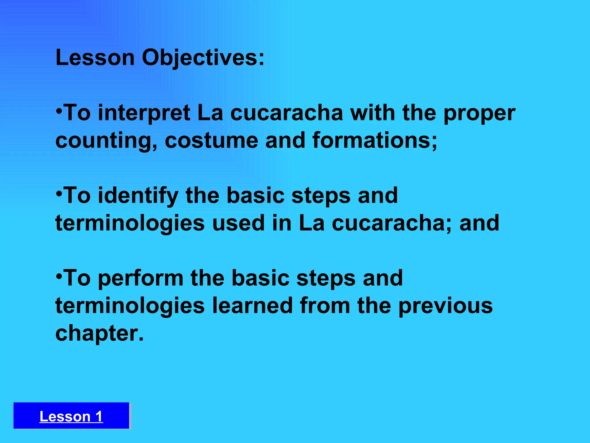 Lesson Objectives: To interpret La cucaracha with the proper counting, costume and formations;  To identify the basic steps and terminologies used in La cucaracha; and To perform the basic steps and terminologies learned from the previous chapter. Lesson 1 